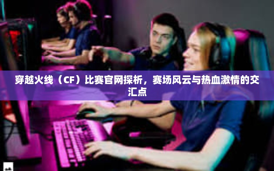 穿越火线（CF）比赛官网探析，赛场风云与热血激情的交汇点